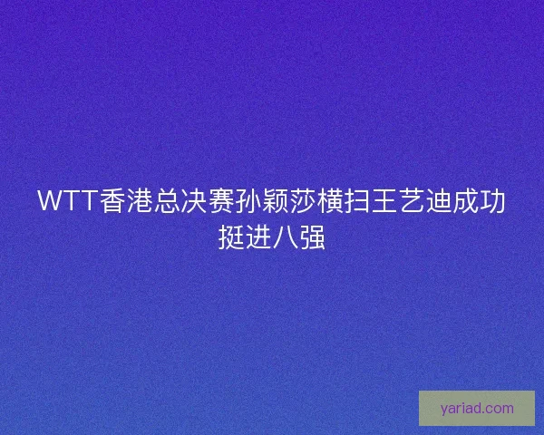 WTT香港总决赛孙颖莎横扫王艺迪成功挺进八强