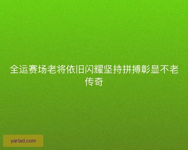 全运赛场老将依旧闪耀坚持拼搏彰显不老传奇