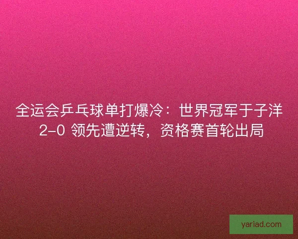 全运会乒乓球单打爆冷：世界冠军于子洋 2-0 领先遭逆转，资格赛首轮出局